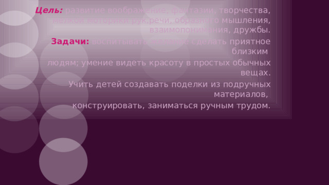 Цель:  развитие воображение, фантазии, творчества, мелкой моторики рук,речи, образного мышления, взаимопонимания, дружбы. Задачи: воспитывать желание сделать приятное близким людям; умение видеть красоту в простых обычных вещах. Учить детей создавать поделки из подручных материалов, конструировать, заниматься ручным трудом.