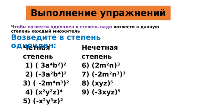 Выполнение упражнений Чтобы возвести одночлен в степень надо возвести в данную степень каждый множитель Возведите в степень одночлен:  Четная степень  1) ( 3a⁴b²)² Нечетная степень 6) (2m²n)³  2) (-3a²b⁴)² 3) ( -2m⁴n³)² 7) (-2m²n³)³ 8) (xyz)⁵  4) (x²y²z)⁴ 5) (-x²y³z)²   9) (-3xyz)⁵  