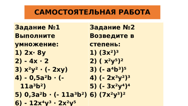 САМОСТОЯТЕЛЬНАЯ РАБОТА Задание №1 Выполните умножение: Задание №2 Возведите в степень: 1) 2x· 8y 2) - 4x · 2 1) (3x²)³ 2) ( x²y⁵)² 3) x²y² · (- 2xy) 4) - 0,5a²b · (- 11a³b²) 3) (- a⁴b³)⁵ 4) (- 2x³y²)³ 5) 0,3a²b · (- 11a³b²) 5) (- 3x²y⁴)⁴ 6) - 12x⁴y³ · 2x²y⁵ 6) (7x²y³)²    