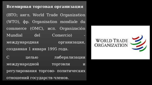 Всемирная торговая организация (ВTO; англ. World Trade Organization (WTO), фр. Organisation mondiale du commerce (OMC), исп. Organización Mundial del Comercio) -международная организация, созданная 1 января 1995 года. С целью либерализации международной торговли и регулирования торгово- политических отношений государств-членов.