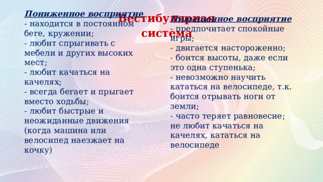 Вестибулярная система Пониженное восприятие Повышенное восприятие - находится в постоянном беге, кружении; - предпочитает спокойные игры; - любит спрыгивать с мебели и других высоких мест; - двигается настороженно; - любит качаться на качелях; - боится высоты, даже если это одна ступенька; - всегда бегает и прыгает вместо ходьбы; - невозможно научить кататься на велосипеде, т.к. боится отрывать ноги от земли; - любит быстрые и неожиданные движения (когда машина или велосипед наезжает на кочку) - часто теряет равновесие; не любит качаться на качелях, кататься на велосипеде