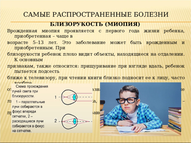 САМЫЕ РАСПРОСТРАНЕННЫЕ БОЛЕЗНИ БЛИЗОРУКОСТЬ (МИОПИЯ) Врожденная миопия проявляется с первого года жизни ребенка, приобретенная – чаще в возрасте 5–13 лет. Это заболевание может быть врожденным и приобретенным. При близорукости ребенок плохо видит объекты, находящиеся на отдалении. К основным признакам, также относится: прищуривание при взгляде вдаль, ребенок пытается подсесть ближе к телевизору, при чтении книги близко подносит ее к лицу, часто вообще отказывается от чтения. Детям назначается корректирующее лечение (оптические очки или линзы), зрительная гимнастика, медикаментозное лечение – специальные глазные капли, а при высокой степени миопии показано хирургическое вмешательство.