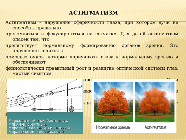 АСТИГМАТИЗМ Астигматизм – нарушение сферичности глаза, при котором лучи не способны правильно преломляться и фокусироваться на сетчатке. Для детей астигматизм опасен тем, что препятствует нормальному формированию органов зрения. Это нарушение лечится с помощью очков, которые «приучают» глаза к нормальному зрению и обеспечивают физиологически правильный рост и развитие оптической системы глаз. Частый симптом прищуривание, наклон или поворот головы, при взгляде вдаль. Если астигматизм не лечить, он может привести к косоглазию и резкому падению зрения. На сегодняшний день существует три способа коррекции астигматизма: очки, контактные линзы и лазерная коррекция.