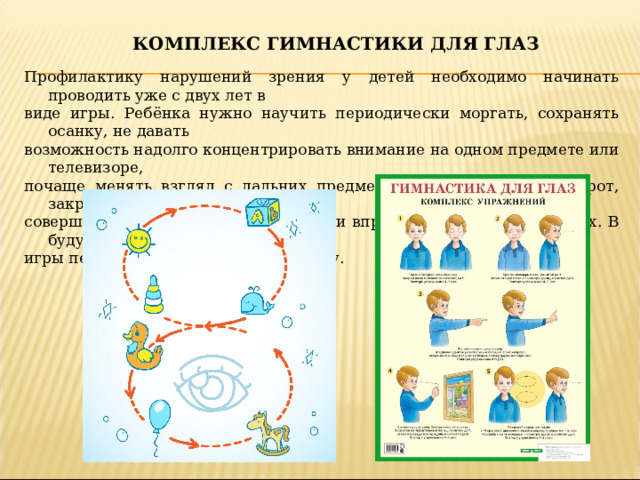 Комплекс гимнастики для глаз Профилактику нарушений зрения у детей необходимо начинать проводить уже с двух лет в виде игры. Ребёнка нужно научить периодически моргать, сохранять осанку, не давать возможность надолго концентрировать внимание на одном предмете или телевизоре, почаще менять взгляд с дальних предметов на ближние и наоборот, закрывать глаза и совершать круговые движения глазами вправо, влево, не открывая их. В будущем такие игры перерастут в полезную привычку.