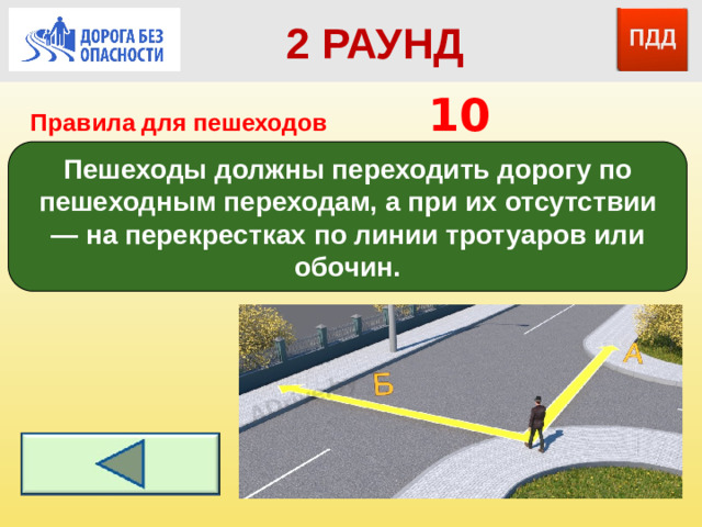 2 РАУНД Правила для пешеходов      10 Пешеходы должны переходить дорогу по пешеходным переходам, а при их отсутствии — на перекрестках по линии тротуаров или обочин.
