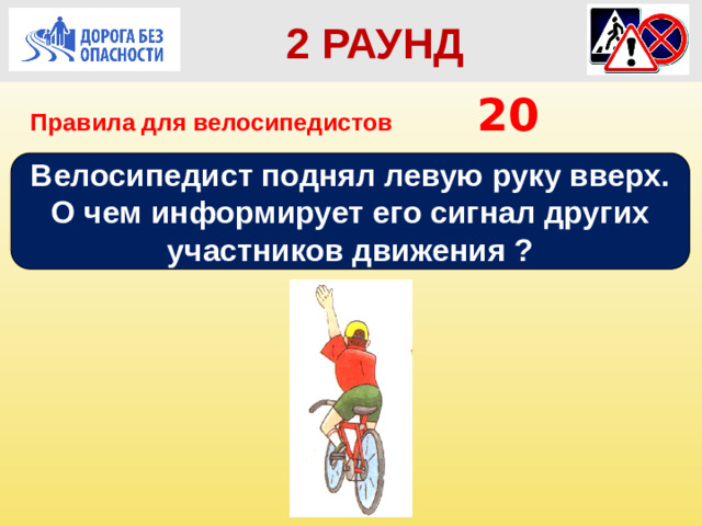 2 РАУНД Правила для велосипедистов      20 Велосипедист поднял левую руку вверх. О чем информирует его сигнал других участников движения ?