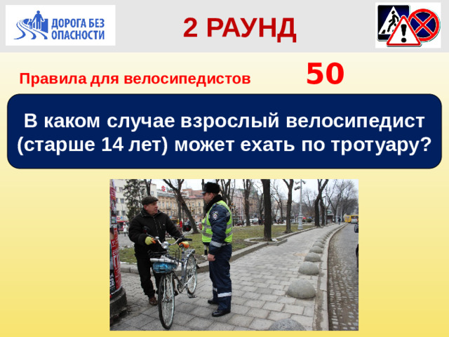 2 РАУНД  2 РАУНД Правила для велосипедистов      50 В каком случае взрослый велосипедист (старше 14 лет) может ехать по тротуару?