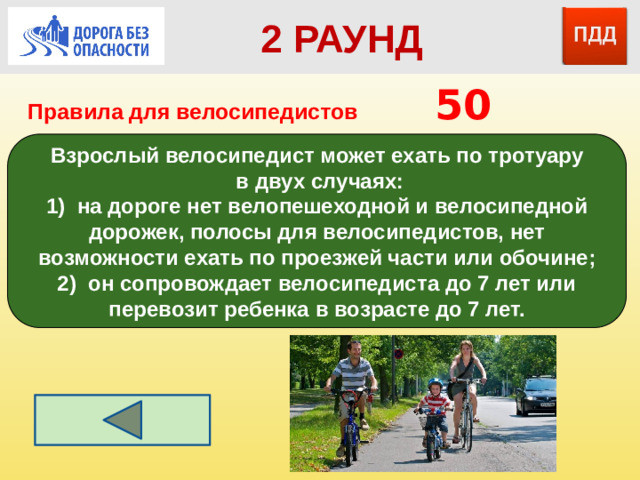 2 РАУНД Правила для велосипедистов      50 Взрослый велосипедист может ехать по тротуару  в двух случаях: 1) на дороге нет велопешеходной и велосипедной дорожек, полосы для велосипедистов, нет возможности ехать по проезжей части или обочине; 2) он сопровождает велосипедиста до 7 лет или перевозит ребенка в возрасте до 7 лет.
