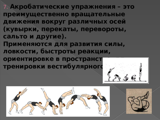 7. Акробатические упражнения – это преимущественно вращательные движения вокруг различных осей (кувырки, перекаты, перевороты, сальто и другие).  Применяются для развития силы, ловкости, быстроты реакции, ориентировке в пространстве, для тренировки вестибулярного аппарата.