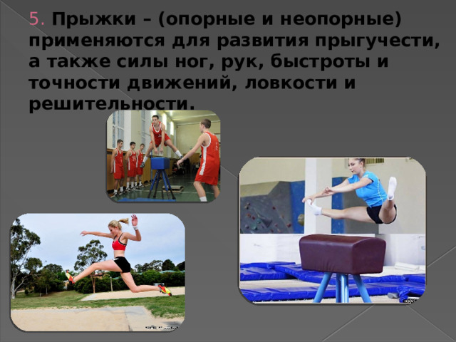5. Прыжки – (опорные и неопорные) применяются для развития прыгучести,  а также силы ног, рук, быстроты и точности движений, ловкости и решительности.