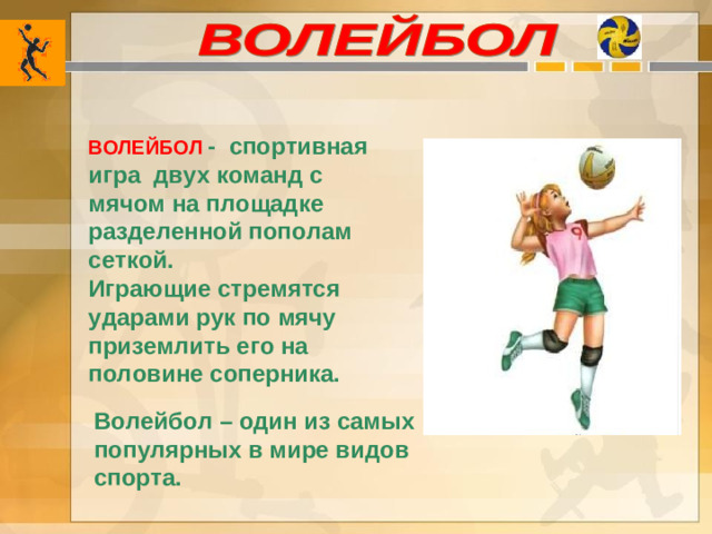 ВОЛЕЙБОЛ  - спортивная игра двух команд с мячом на площадке разделенной пополам сеткой. Играющие стремятся ударами рук по мячу приземлить его на половине соперника. Волейбол – один из самых популярных в мире видов спорта.