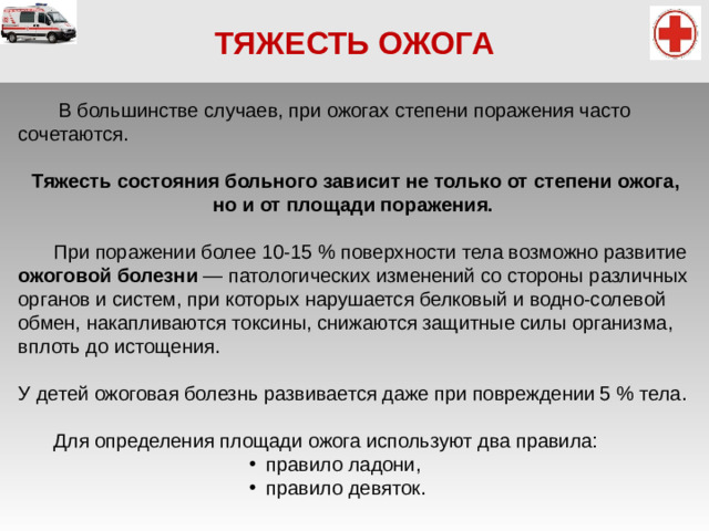 ТЯЖЕСТЬ ОЖОГА   В большинстве случаев, при ожогах степени поражения часто сочетаются. Тяжесть состояния больного зависит не только от степени ожога, но и от площади поражения.   При поражении более 10-15 % поверхности тела возможно развитие ожоговой болезни — патологических изменений со стороны различных органов и систем, при которых нарушается белковый и водно-солевой обмен, накапливаются токсины, снижаются защитные силы организма, вплоть до истощения. У детей ожоговая болезнь развивается даже при повреждении 5 % тела.   Для определения площади ожога используют два правила: