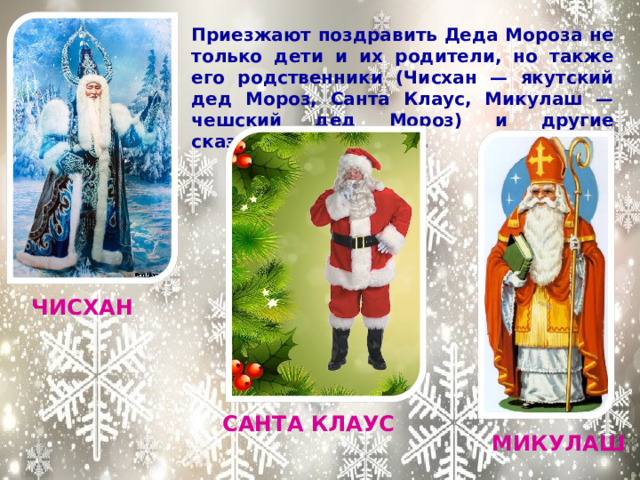 Приезжают поздравить Деда Мороза не только дети и их родители, но также его родственники (Чисхан — якутский дед Мороз, Санта Клаус, Микулаш — чешский дед Мороз) и другие сказочные персонажи.  ЧИСХАН САНТА КЛАУС МИКУЛАШ