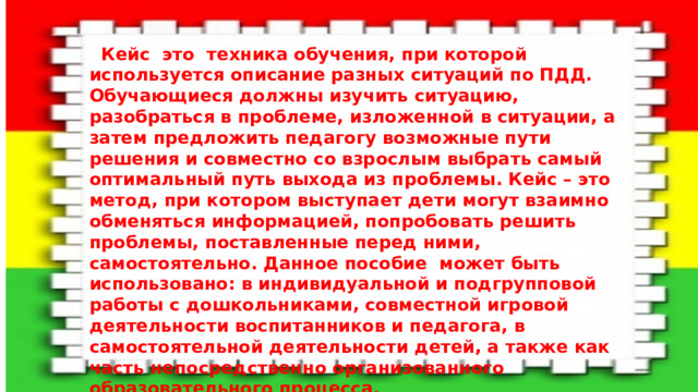 Кейс это техника обучения, при которой используется описание разных ситуаций по ПДД. Обучающиеся должны изучить ситуацию, разобраться в проблеме, изложенной в ситуации, а затем предложить педагогу возможные пути решения и совместно со взрослым выбрать самый оптимальный путь выхода из проблемы. Кейс – это метод, при котором выступает дети могут взаимно обменяться информацией, попробовать решить проблемы, поставленные перед ними, самостоятельно. Данное пособие может быть использовано: в индивидуальной и подгрупповой работы с дошкольниками, совместной игровой деятельности воспитанников и педагога, в самостоятельной деятельности детей, а также как часть непосредственно организованного образовательного процесса. Цель: создание условий для организации работы по формированию у детей правильного поведения на дороге.