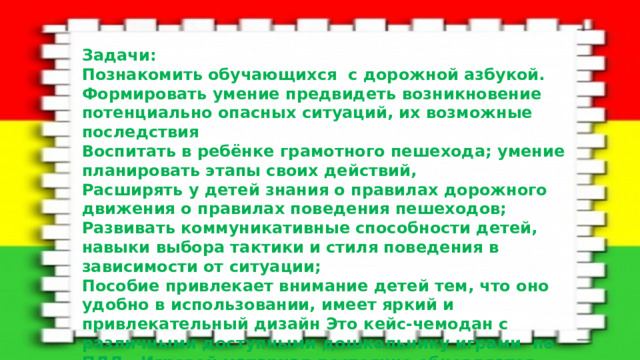 Задачи: Познакомить обучающихся с дорожной азбукой. Формировать умение предвидеть возникновение потенциально опасных ситуаций, их возможные последствия Воспитать в ребёнке грамотного пешехода; умение планировать этапы своих действий, Расширять у детей знания о правилах дорожного движения о правилах поведения пешеходов; Развивать коммуникативные способности детей, навыки выбора тактики и стиля поведения в зависимости от ситуации; Пособие привлекает внимание детей тем, что оно удобно в использовании, имеет яркий и привлекательный дизайн Это кейс-чемодан с различными доступными дошкольнику играми по ПДД . Игровой материал постоянно обновляется.