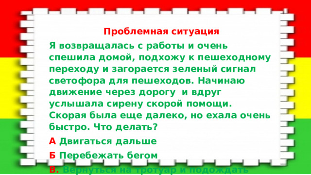 Проблемная ситуация  Я возвращалась с работы и очень спешила домой, подхожу к пешеходному переходу и загорается зеленый сигнал светофора для пешеходов. Начинаю движение через дорогу и вдруг услышала сирену скорой помощи. Скорая была еще далеко, но ехала очень быстро. Что делать? А Двигаться дальше Б Перебежать бегом В. Вернуться на тротуар и подождать пока проедет скорая помощь.