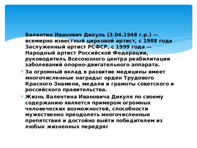 Валентин Иванович Дикуль (3.04.1948 г.р.) — всемирно известный цирковой артист, с 1988 года Заслуженный артист РСФСР, с 1999 года — Народный артист Российской Федерации, руководитель Всесоюзного центра реабилитации заболеваний опорно-двигательного аппарата. За огромный вклад в развитие медицины имеет многочисленные награды: орден Трудового Красного Знамени, медали и грамоты советского и российского правительства. Жизнь Валентина Ивановича Дикуля по своему содержанию является примером огромных человеческих возможностей, способности мужественно преодолеть многочисленные препятствия и достойно выйти победителем из любых жизненных передряг .