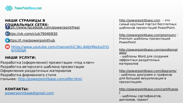 http://powerpointbase.com – это самый крупный портал бесплатных шаблонов презентаций PowerPoint. НАШИ СТРАНИЦЫ В СОЦИАЛЬНЫХ СЕТЯХ: http://powerpointbase.com/premium/ - Premium шаблоны презентаций PowerPoint http://powerpointbase.com/wordtemplates/ - шаблоны Word для создания эффектных раздаточных материалов http://powerpointbase.com/diagrams/ - шаблоны диаграмм и графиков для большей визуализации в презентациях http://powerpointbase.com/certificates/ - шаблоны сертификатов, дипломов, грамот А также статьи и многое другое… https://www.facebook.com/powerpointfree/  https://vk.com/club79040830  https://t.me/powerpointhub  https://www.youtube.com/channel/UC3Kc-8AJVMloXo2YQbmAOqA НАШИ УСЛУГИ: Разработка (оформление) презентации «под ключ» Разработка авторского шаблона презентации Оформление раздаточных материалов Разработка фирменного стиля Детальнее: http://powerpointbase.com/offer.html  КОНТАКТЫ: powerpointbase@gmail.com