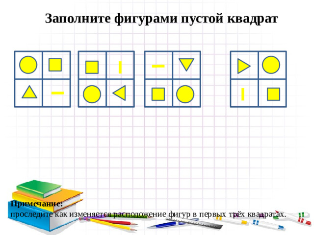 Заполните фигурами пустой квадрат Примечание: проследите как изменяется расположение фигур в первых трёх квадратах.