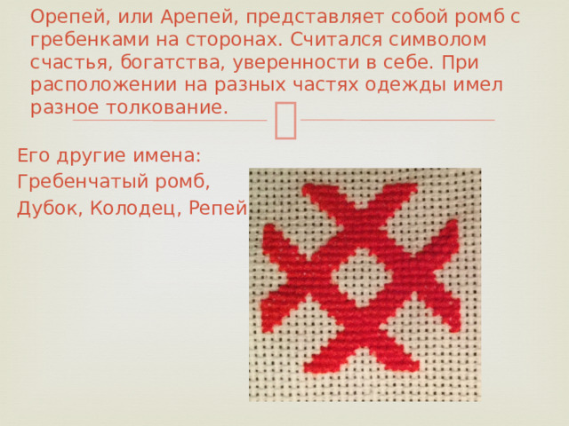 Орепей, или Арепей, представляет собой ромб с гребенками на сторонах. Считался символом счастья, богатства, уверенности в себе. При расположении на разных частях одежды имел разное толкование.   Его другие имена: Гребенчатый ромб, Дубок, Колодец, Репейник.