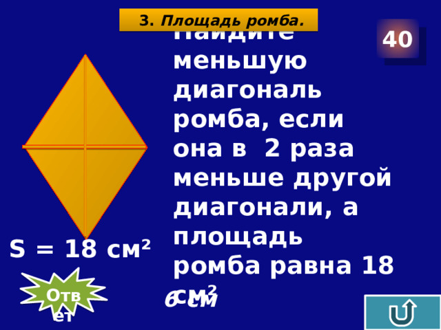 3. Площадь ромба. 40  Найдите меньшую диагональ ромба, если она в 2 раза меньше другой диагонали, а площадь ромба равна 18 см² S = 18 см² Ответ 6 см