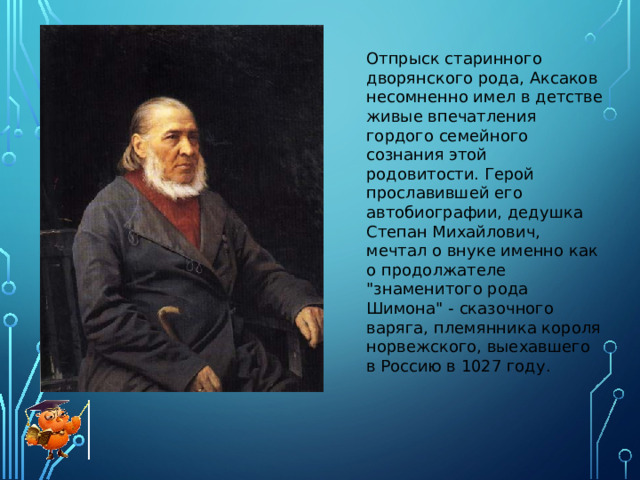 Отпрыск старинного дворянского рода, Аксаков несомненно имел в детстве живые впечатления гордого семейного сознания этой родовитости. Герой прославившей его автобиографии, дедушка Степан Михайлович, мечтал о внуке именно как о продолжателе 