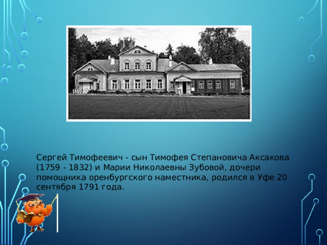 Сергей Тимофеевич - сын Тимофея Степановича Аксакова (1759 - 1832) и Марии Николаевны Зубовой, дочери помощника оренбургского наместника, родился в Уфе 20 сентября 1791 года.