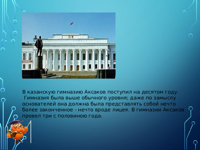 В казанскую гимназию Аксаков поступил на десятом году.  Гимназия была выше обычного уровня; даже по замыслу основателей она должна была представлять собой нечто более законченное - нечто вроде лицея. В гимназии Аксаков провел три с половиною года.