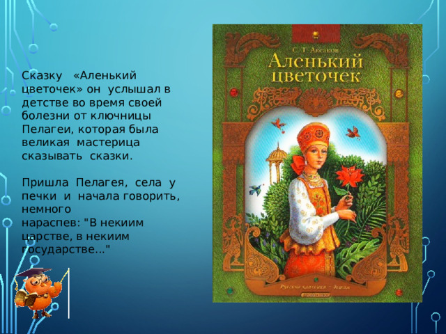 Сказку «Аленький цветочек» он услышал в детстве во время своей болезни от ключницы Пелагеи, которая была великая мастерица сказывать сказки. Пришла Пелагея, села у печки и начала говорить, немного нараспев: 