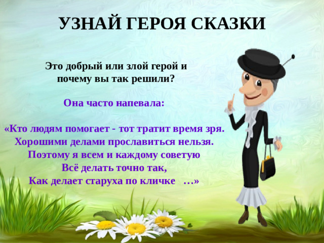 УЗНАЙ ГЕРОЯ СКАЗКИ Это добрый или злой герой и почему вы так решили? Она часто напевала:  «Кто людям помогает - тот тратит время зря.  Хорошими делами прославиться нельзя.  Поэтому я всем и каждому советую  Всё делать точно так,  Как делает старуха по кличке …»