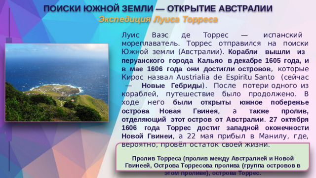 ПОИСКИ  ЮЖНОЙ  ЗЕМЛИ  —  ОТКРЫТИЕ  АВСТРАЛИИ  Экспедиция  Луиса  Торреса Луис  Ваэс  де  Торрес  —  испанский  мореплаватель. Торрес  отправился  на  поиски  Южной  земли  (Австралии). Корабли  вышли  из  перуанского  города  Кальяо  в декабре  1605  года,  и  в  мае  1606  года  они  достигли островов ,  которые  Кирос  назвал  Austrialia  de  Espiritu Santo  (сейчас  —  Новые  Гебриды ).  После  потери одного  из  кораблей,  путешествие  было  продолжено.  В ходе  него  были  открыты  южное  побережье  острова Новая  Гвинея ,  а  также  пролив,  отделяющий  этот остров  от  Австралии .  27  октября  1606  года  Торрес достиг  западной  оконечности  Новой  Гвинеи ,  а  22  мая прибыл  в  Манилу,  где,  вероятно,  провёл  остаток  своей жизни. Пролив  Торреса  (пролив  между  Австралией  и  Новой Гвинеей,  Острова  Торресова  пролива  (группа  островов  в этом  проливе),  острова  Торрес.