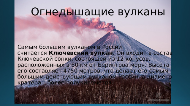 Огнедышащие вулканы Самым большим вулканом в России считается  Ключевский вулкан . Он входит в состав Ключевской сопки, состоящей из 12 конусов, расположенных в 60 км от Берингова моря. Высота его составляет 4750 метров, что делает его самым большим действующим вулканом России, а диаметр кратера – более полукилометра.