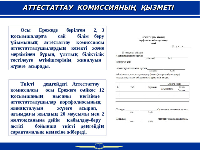 АТТЕСТАТТАУ КОМИССИЯНЫҢ ҚЫЗМЕТІ  Осы Ережеде берілген 2, 3 қосымшаларға сай білім беру ұйымының аттестаттау комиссиясы аттестатталушылардың кезекті және мерзімінен бұрын, ұлттық біліктілік тестілеуге өтініштерінің жиналуын жүзеге асырады.  Тиісті деңгейдегі Аттестаттау комиссиясы осы Ережеге сәйкес 12 қосымшаның нысаны негізінде аттестатталушылар портфолиосының жинақталуын жүзеге асырап, ағымдағы жылдың 20 маусымы мен 2 желтоқсанына дейін қабылдау-беру актісі бойынша тиісті деңгейдің сараптамалық кеңесіне жібереді.