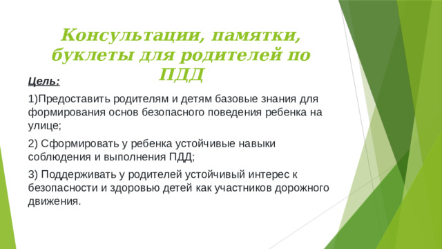 Консультации, памятки, буклеты для родителей по ПДД Цель: 1)Предоставить родителям и детям базовые знания для формирования основ безопасного поведения ребенка на улице; 2) Сформировать у ребенка устойчивые навыки соблюдения и выполнения ПДД;  3) Поддерживать у родителей устойчивый интерес к безопасности и здоровью детей как участников дорожного движения. 