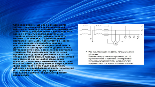 Сети напряжением до 1000 В выполняются только с заземленной или изолированной нейтралью. Электроустановки напряжением до 1000 В жилых, общественных и промышленных зданий и открытых распределительных устройств должны, как правило, получать питание от источника с глухозаземленной нейтралью (рис. 1.26). Кроме того, во многих случаях корпуса электрооборудования, присоединенного к четырехпроводной сети, и другие части электроустановок должны иметь металлическую связь с заземленной нейтралью установки. Эта связь осуществляется через нулевой провод, прокладываемый на тех же опорах ВЛ, что и фазные провода. В этом случае замыкание на корпус любой фазы линии приведет к короткому замыканию с достаточно большим током, предохранитель поврежденной фазы перегорит и сеть будет продолжать работать в неполнофазном режиме. Напряжение по отношению к земле двух других фаз, оставшихся в работе, не превысит фазного напряжения.