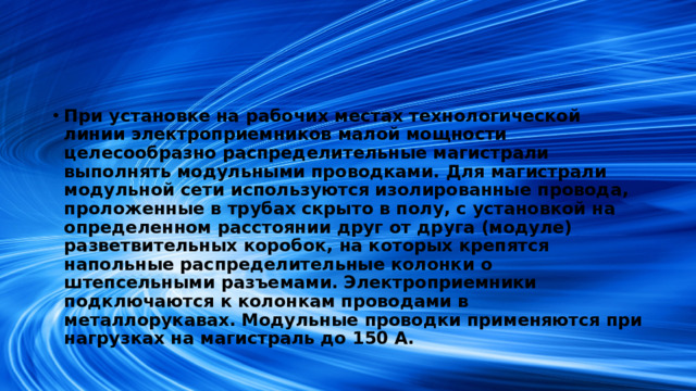 При установке на рабочих местах технологической линии электроприемников малой мощности целесообразно распределительные магистрали выполнять модульными проводками. Для магистрали модульной сети используются изолированные провода, проложенные в трубах скрыто в полу, с установкой на определенном расстоянии друг от друга (модуле) разветвительных коробок, на которых крепятся напольные распределительные колонки о штепсельными разъемами. Электроприемники подключаются к колонкам проводами в металлорукавах. Модульные проводки применяются при нагрузках на магистраль до 150 А.