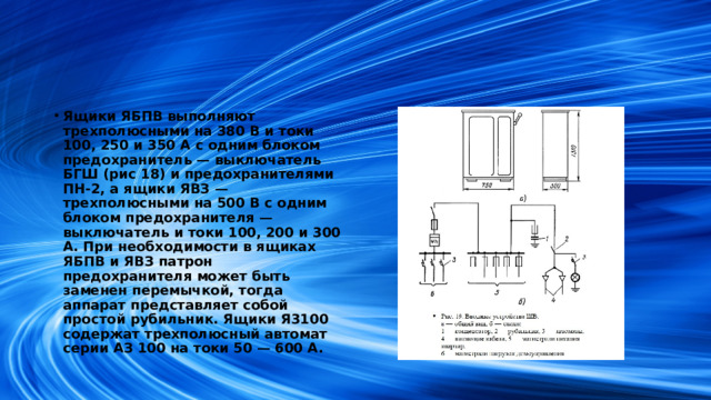 Ящики ЯБПВ выполняют трехполюсными на 380 В и токи 100, 250 и 350 А с одним блоком предохранитель — выключатель БГШ (рис 18) и предохранителями ПН-2, а ящики ЯВЗ — трехполюсными на 500 В с одним блоком предохранителя — выключатель и токи 100, 200 и 300 А. При необходимости в ящиках ЯБПВ и ЯВЗ патрон предохранителя может быть заменен перемычкой, тогда аппарат представляет собой простой рубильник. Ящики Я3100 содержат трехполюсный автомат серии АЗ 100 на токи 50 — 600 А.
