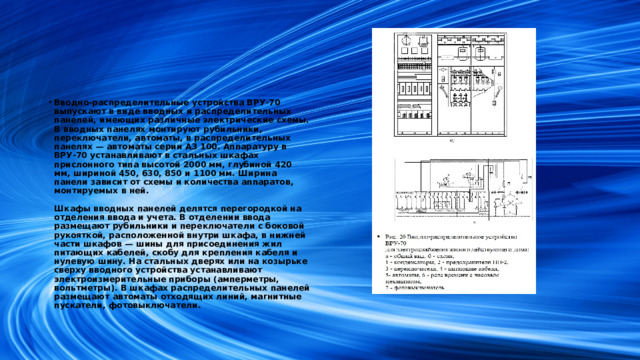 Вводно-распределительные устройства ВРУ-70 выпускают в виде вводных и распределительных панелей, имеющих различные электрические схемы. В вводных панелях монтируют рубильники, переключатели, автоматы, в распределительных панелях — автоматы серии АЗ 100. Аппаратуру в ВРУ-70 устанавливают в стальных шкафах прислонного типа высотой 2000 мм, глубиной 420 мм, шириной 450, 630, 850 и 1100 мм. Ширина панели зависит от схемы и количества аппаратов, монтируемых в ней.   Шкафы вводных панелей делятся перегородкой на отделения ввода и учета. В отделении ввода размещают рубильники и переключатели с боковой рукояткой, расположенной внутри шкафа, в нижней части шкафов — шины для присоединения жил питающих кабелей, скобу для крепления кабеля и нулевую шину. На стальных дверях или на козырьке сверху вводного устройства устанавливают электроизмерительные приборы (амперметры, вольтметры). В шкафах распределительных панелей размещают автоматы отходящих линий, магнитные пускатели, фотовыключатели.
