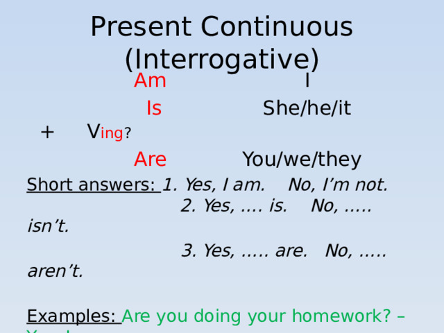 Present Continuous (Interrogative)  Am I   Is She/he/it + V ing ?  Are You/we/they Short answers: 1. Yes, I am. No, I’m not.  2. Yes, …. is. No, ….. isn’t.  3. Yes, ….. are. No, ….. aren’t.   Examples: Are you doing your homework? – Yes, I am.  Is she reading a book?- Yes, she is.  Are they sleeping? – No, they aren’t.