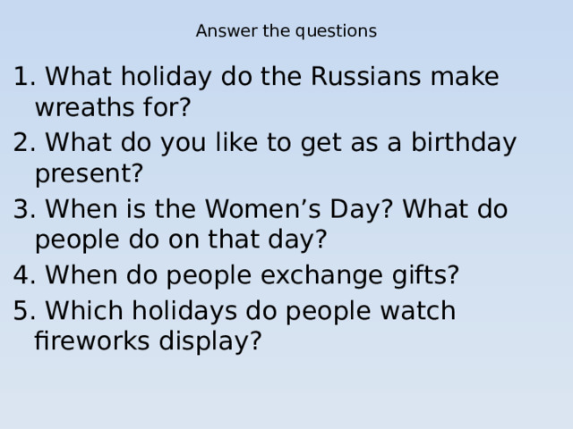 Answer the questions 1. What holiday do the Russians make wreaths for? 2. What do you like to get as a birthday present? 3. When is the Women’s Day? What do people do on that day? 4. When do people exchange gifts? 5. Which holidays do people watch fireworks display?