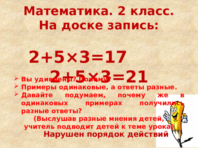 Математика. 2 класс. На доске запись:   2+5×3=17   2+5×3=21 Вы удивлены? Почему? Примеры одинаковые, а ответы разные. Давайте подумаем, почему же в одинаковых примерах получились разные ответы? (Выслушав разные мнения детей, учитель подводит детей к теме урока) Нарушен порядок действий