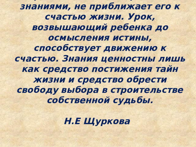 Урок, оснащающий ребенка знаниями, не приближает его к счастью жизни. Урок, возвышающий ребенка до осмысления истины, способствует движению к счастью. Знания ценностны лишь как средство постижения тайн жизни и средство обрести свободу выбора в строительстве собственной судьбы.  Н.Е Щуркова