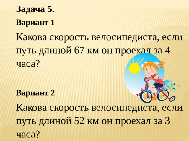 Задача 5.  Вариант 1 Какова скорость велосипедиста, если путь длиной 67 км он проехал за 4 часа? Вариант 2 Какова скорость велосипедиста, если путь длиной 52 км он проехал за 3 часа?