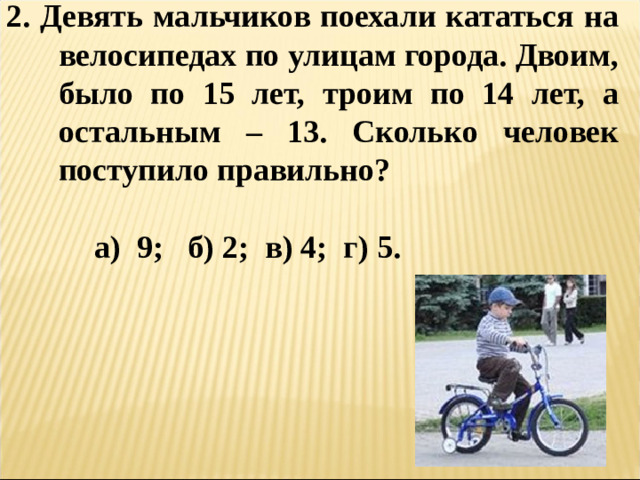 2. Девять мальчиков поехали кататься на велосипедах по улицам города. Двоим, было по 15 лет, троим по 14 лет, а остальным – 13. Сколько человек поступило правильно?   а) 9; б) 2; в) 4; г) 5.