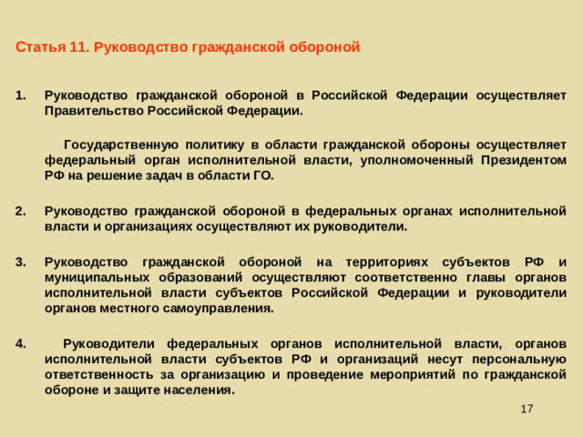 Статья 11. Руководство гражданской обороной Руководство гражданской обороной в Российской Федерации осуществляет Правительство Российской Федерации.  Государственную политику в области гражданской обороны осуществляет федеральный орган исполнительной власти, уполномоченный Президентом РФ на решение задач в области ГО. Руководство гражданской обороной в федеральных органах исполнительной власти и организациях осуществляют их руководители.  Руководство гражданской обороной на территориях субъектов РФ и муниципальных образований осуществляют соответственно главы органов исполнительной власти субъектов Российской Федерации и руководители органов местного самоуправления. 4.  Руководители федеральных органов исполнительной власти, органов исполнительной власти субъектов РФ и организаций несут персональную ответственность за организацию и проведение мероприятий по гражданской обороне и защите населения.