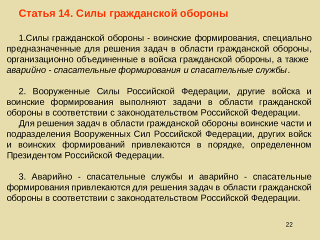 Статья 14. Силы гражданской обороны Силы гражданской обороны - воинские формирования, специально предназначенные для решения задач в области гражданской обороны, организационно объединенные в войска гражданской обороны, а также аварийно - спасательные формирования и спасательные службы .  2. Вооруженные Силы Российской Федерации, другие войска и воинские формирования выполняют задачи в области гражданской обороны в соответствии с законодательством Российской Федерации. Для решения задач в области гражданской обороны воинские части и подразделения Вооруженных Сил Российской Федерации, других войск и воинских формирований привлекаются в порядке, определенном Президентом Российской Федерации. 3. Аварийно - спасательные службы и аварийно - спасательные формирования привлекаются для решения задач в области гражданской обороны в соответствии с законодательством Российской Федерации.