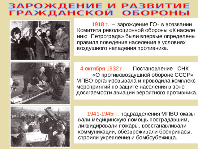 в воззвании 1918 г.  - зарождение ГО –  населе Комитета революционной обороны «К ПЕРВЫЙ Петрограда» были впервые определены нию правила поведения населения в условиях ЭТАП воздушного нападения противника. 4 октября 1932 г. Постановление СНК «О противовоздушной обороне СССР» ВТОРОЙ МПВО организовывала и проводила комплекс ЭТАП мероприятий по защите населения в зоне досягаемости авиации вероятного противника. 1941 - 1945гг. подразделения МПВО оказы - вали медицинскую помощь пострадавшим, ТРЕТИЙ ликвидировали пожары, восстанавливали ЭТАП коммуникации, обезвреживали боеприпасы, строили укрепления и бомбоубежища.