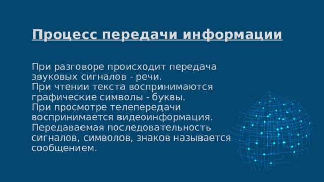 Процесс передачи информации При разговоре происходит передача звуковых сигналов - речи.  При чтении текста воспринимаются графические символы - буквы.  При просмотре телепередачи воспринимается видеоинформация.  Передаваемая последовательность сигналов, символов, знаков называется сообщением.