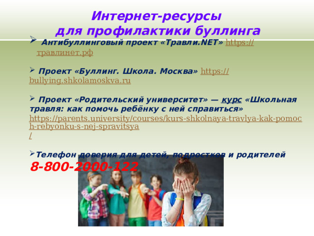 Интернет-ресурсы для профилактики буллинга  Антибуллинговый проект «Травли.NET» https:// травлинет.рф    Проект «Буллинг. Школа. Москва» https:// bullying.shkolamoskva.ru   Проект «Родительский университет» —   курс  «Школьная травля: как помочь ребёнку с ней справиться» https://parents.university/courses/kurs-shkolnaya-travlya-kak-pomoch-rebyonku-s-nej-spravitsya /