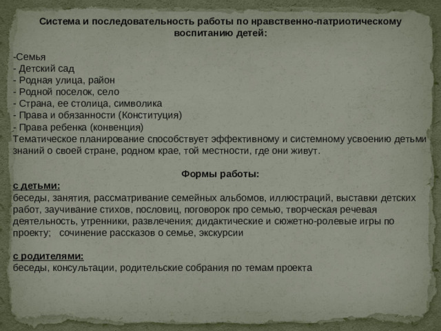 Система и последовательность работы по нравственно-патриотическому воспитанию детей:  -Семья   - Детский сад   - Родная улица, район   - Родной поселок, село   - Страна, ее столица, символика   - Права и обязанности (Конституция)   - Права ребенка (конвенция) Тематическое планирование способствует эффективному и системному усвоению детьми знаний о своей стране, родном крае, той местности, где они живут.   Формы работы: с детьми: беседы, занятия, рассматривание семейных альбомов, иллюстраций, выставки детских работ, заучивание стихов, пословиц, поговорок про семью, творческая речевая деятельность, утренники, развлечения; дидактические и сюжетно-ролевые игры по проекту;   сочинение рассказов о семье, экскурсии  с родителями: беседы, консультации, родительские собрания по темам проекта